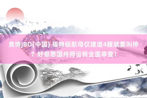 竞博JBO(中国) 福特级航母仅建造4艘就要叫停？好意思国舟师运转全面审查！