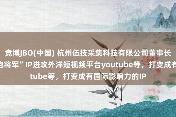 竞博JBO(中国) 杭州伍技采集科技有限公司董事长赵伟平文告“红袍将军”IP进攻外洋短视频平台youtube等，打变成有国际影响力的IP
