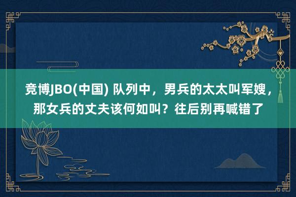 竞博JBO(中国) 队列中，男兵的太太叫军嫂，那女兵的丈夫该何如叫？往后别再喊错了