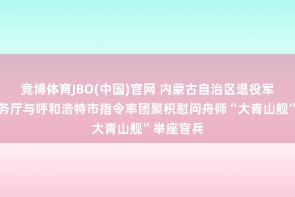 竞博体育JBO(中国)官网 内蒙古自治区退役军东谈主事务厅与呼和浩特市指令率团聚积慰问舟师“大青山舰”举座官兵