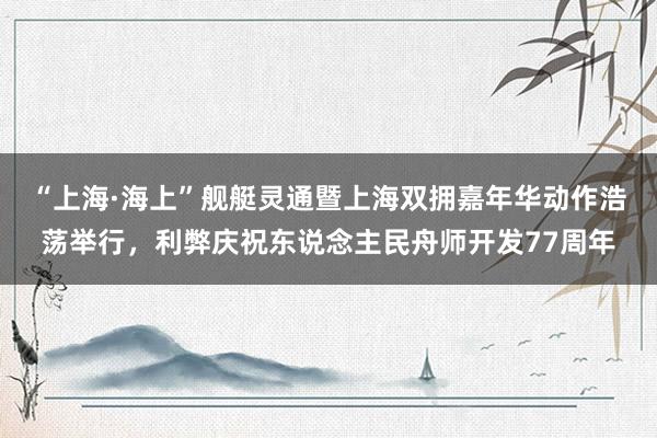“上海·海上”舰艇灵通暨上海双拥嘉年华动作浩荡举行，利弊庆祝东说念主民舟师开发77周年