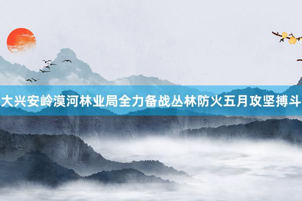 大兴安岭漠河林业局全力备战丛林防火五月攻坚搏斗