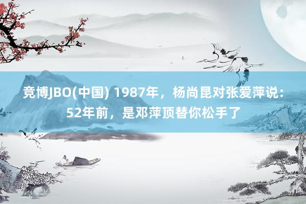 竞博JBO(中国) 1987年，杨尚昆对张爱萍说：52年前，是邓萍顶替你松手了