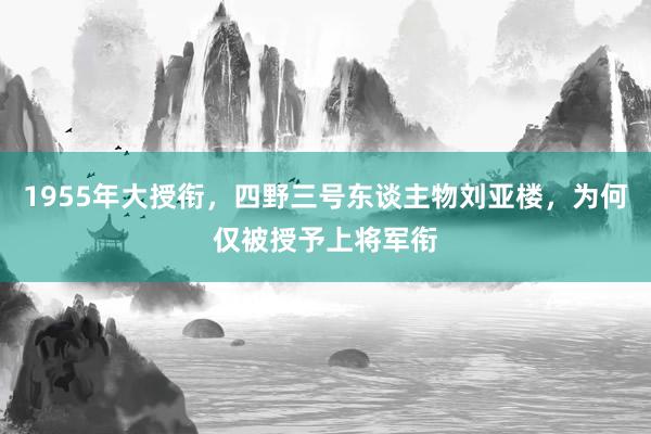 1955年大授衔，四野三号东谈主物刘亚楼，为何仅被授予上将军衔