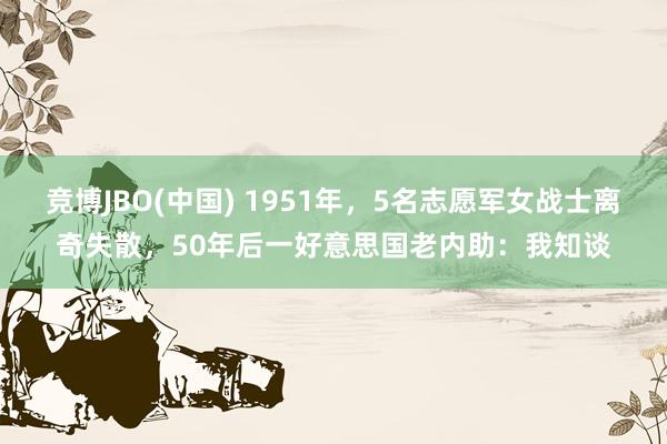 竞博JBO(中国) 1951年，5名志愿军女战士离奇失散，50年后一好意思国老内助：我知谈