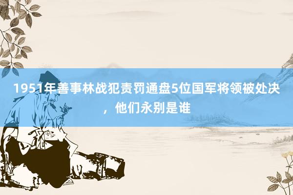 1951年善事林战犯责罚通盘5位国军将领被处决，他们永别是谁