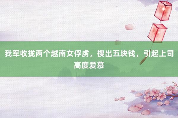 我军收拢两个越南女俘虏，搜出五块钱，引起上司高度爱慕