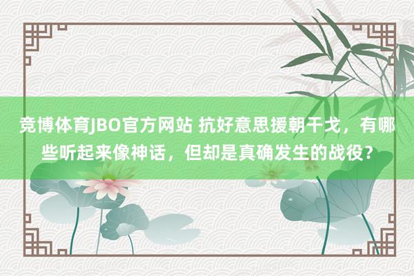 竞博体育JBO官方网站 抗好意思援朝干戈，有哪些听起来像神话，但却是真确发生的战役？