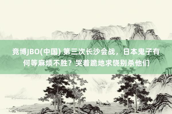 竞博JBO(中国) 第三次长沙会战，日本鬼子有何等麻烦不胜？哭着跪地求饶别杀他们