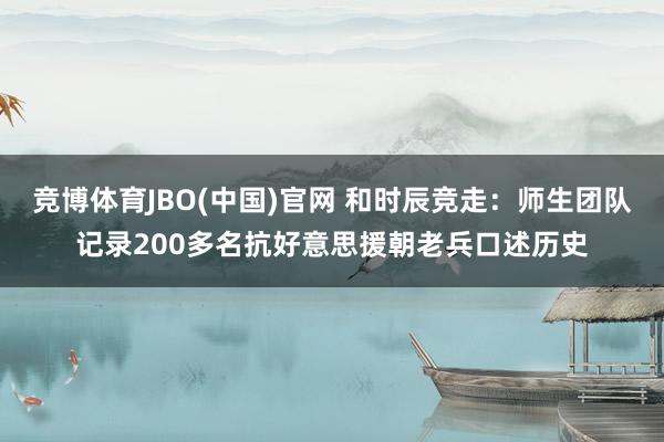 竞博体育JBO(中国)官网 和时辰竞走：师生团队记录200多名抗好意思援朝老兵口述历史