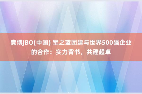 竞博JBO(中国) 军之蓝团建与世界500强企业的合作：实力背书，共建超卓