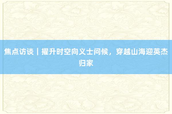焦点访谈｜擢升时空向义士问候，穿越山海迎英杰归家