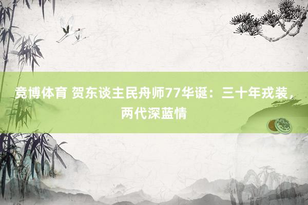 竞博体育 贺东谈主民舟师77华诞：三十年戎装，两代深蓝情