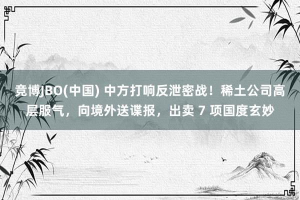 竞博JBO(中国) 中方打响反泄密战！稀土公司高层服气，向境外送谍报，出卖 7 项国度玄妙