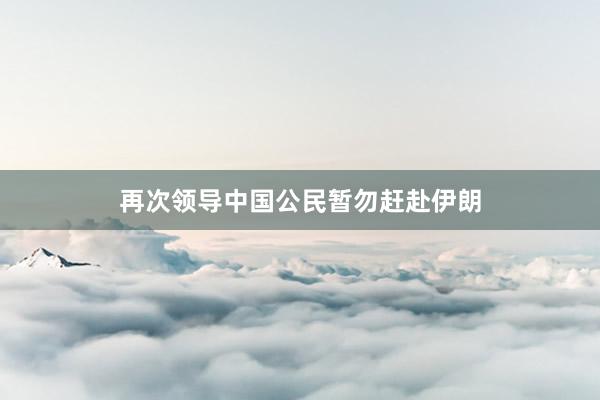 再次领导中国公民暂勿赶赴伊朗