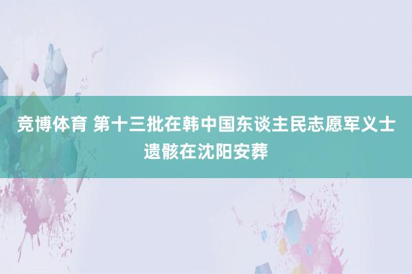 竞博体育 第十三批在韩中国东谈主民志愿军义士遗骸在沈阳安葬