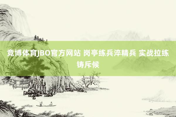 竞博体育JBO官方网站 岗亭练兵淬精兵 实战拉练铸斥候
