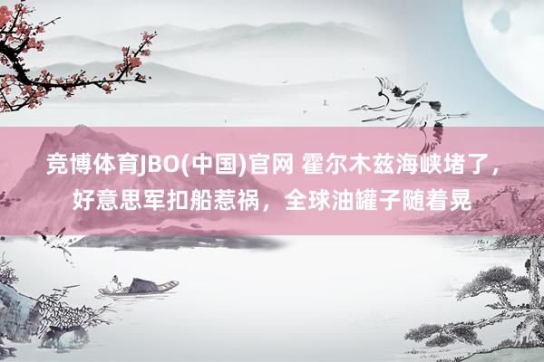 竞博体育JBO(中国)官网 霍尔木兹海峡堵了，好意思军扣船惹祸，全球油罐子随着晃