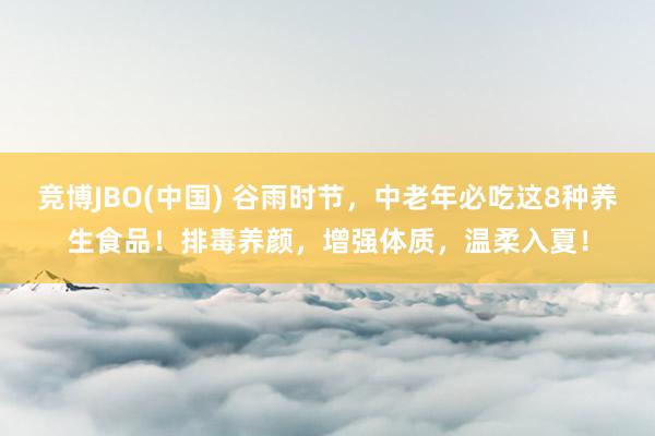 竞博JBO(中国) 谷雨时节，中老年必吃这8种养生食品！排毒养颜，增强体质，温柔入夏！