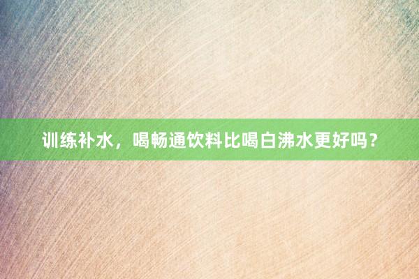 训练补水，喝畅通饮料比喝白沸水更好吗？
