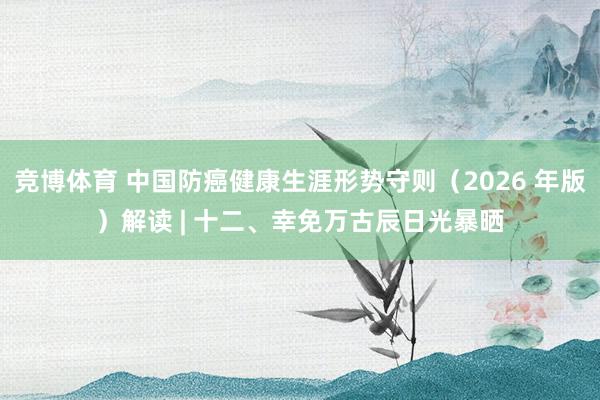 竞博体育 中国防癌健康生涯形势守则（2026 年版）解读 | 十二、幸免万古辰日光暴晒