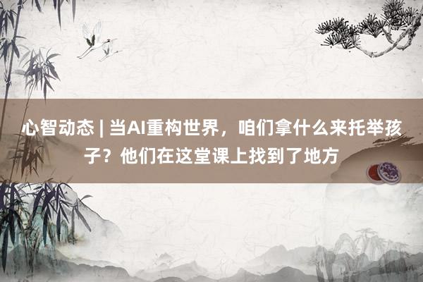 心智动态 | 当AI重构世界，咱们拿什么来托举孩子？他们在这堂课上找到了地方