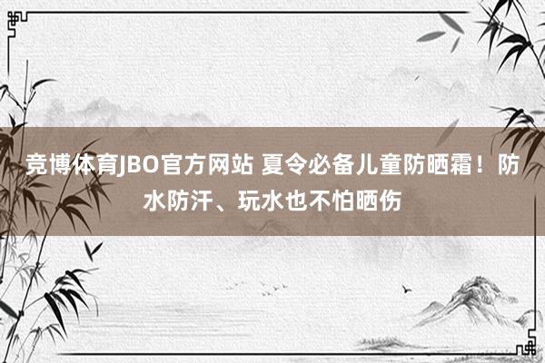 竞博体育JBO官方网站 夏令必备儿童防晒霜！防水防汗、玩水也不怕晒伤