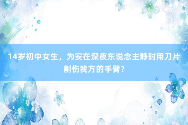 14岁初中女生，为安在深夜东说念主静时用刀片割伤我方的手臂？