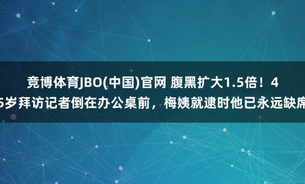 竞博体育JBO(中国)官网 腹黑扩大1.5倍！45岁拜访记者倒在办公桌前，梅姨就逮时他已永远缺席