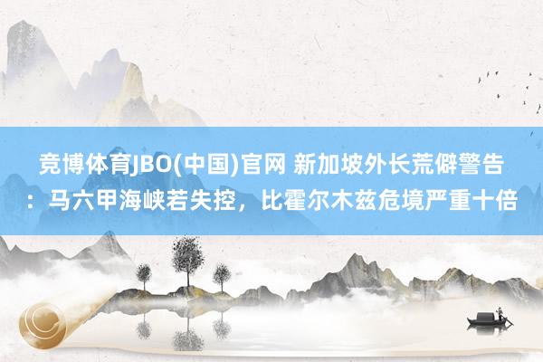 竞博体育JBO(中国)官网 新加坡外长荒僻警告：马六甲海峡若失控，比霍尔木兹危境严重十倍