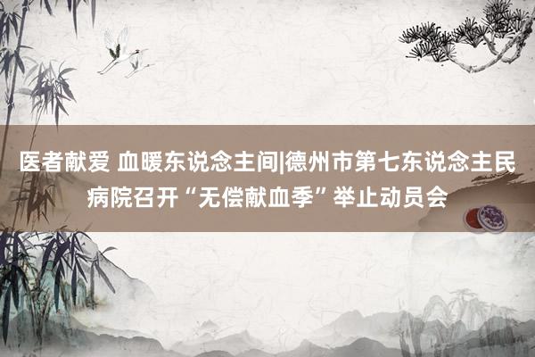 医者献爱 血暖东说念主间|德州市第七东说念主民病院召开“无偿献血季”举止动员会