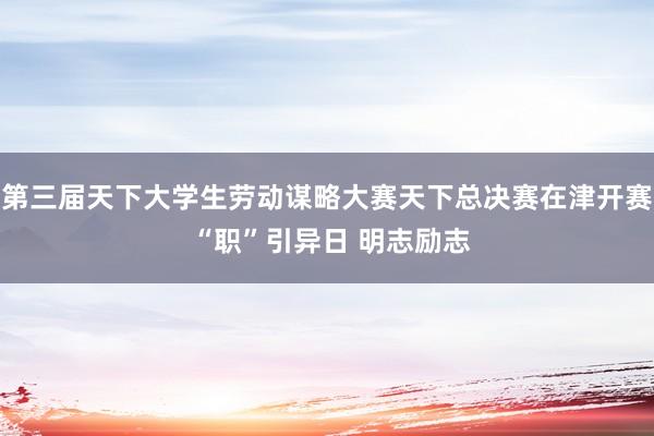 第三届天下大学生劳动谋略大赛天下总决赛在津开赛 “职”引异日 明志励志