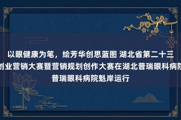 以眼健康为笔，绘芳华创思蓝图 湖北省第二十三届大学生创业营销大赛暨营销规划创作大赛在湖北普瑞眼科病院魁岸运行
