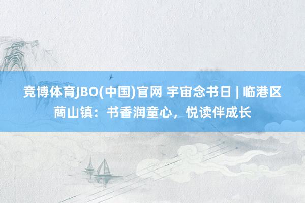竞博体育JBO(中国)官网 宇宙念书日 | 临港区蔄山镇：书香润童心，悦读伴成长