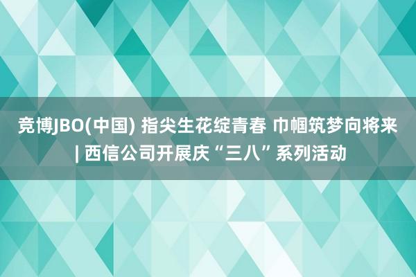 竞博JBO(中国) 指尖生花绽青春 巾帼筑梦向将来 | 西信公司开展庆“三八”系列活动