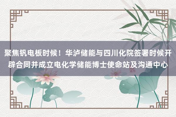 聚焦钒电板时候！华泸储能与四川化院签署时候开辟合同并成立电化学储能博士使命站及沟通中心