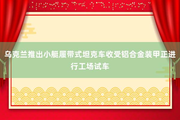 乌克兰推出小艇履带式坦克车收受铝合金装甲正进行工场试车