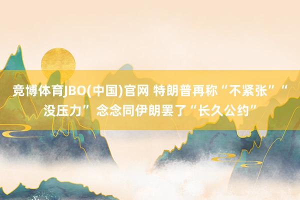 竞博体育JBO(中国)官网 特朗普再称“不紧张”“没压力” 念念同伊朗罢了“长久公约”