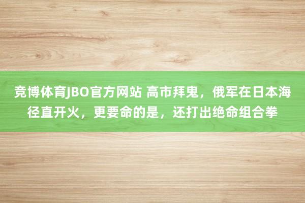 竞博体育JBO官方网站 高市拜鬼，俄军在日本海径直开火，更要命的是，还打出绝命组合拳