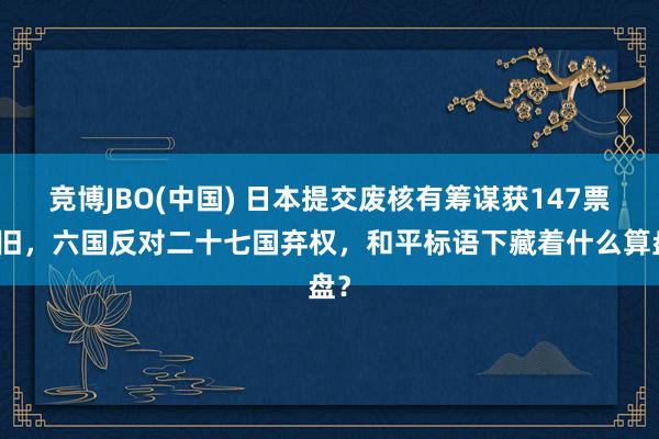 竞博JBO(中国) 日本提交废核有筹谋获147票复旧，六国反对二十七国弃权，和平标语下藏着什么算盘？