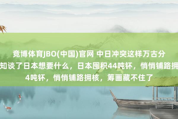 竞博体育JBO(中国)官网 中日冲突这样万古分了，全国列国终于知谈了日本想要什么，日本囤积44吨钚，悄悄铺路拥核，筹画藏不住了