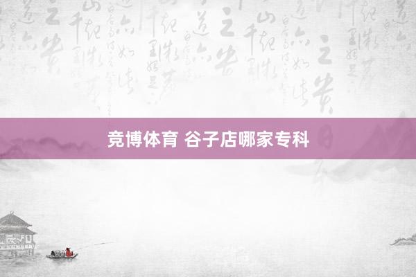 竞博体育 谷子店哪家专科