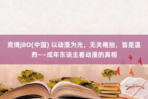 竞博JBO(中国) 以动漫为光，无关稚拙，皆是温煦——成年东谈主看动漫的真相