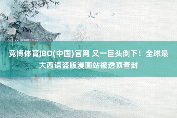 竞博体育JBO(中国)官网 又一巨头倒下！全球最大西语盗版漫画站被透顶查封