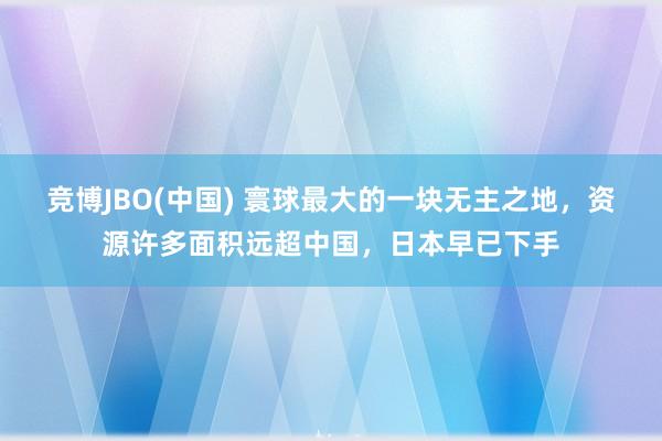竞博JBO(中国) 寰球最大的一块无主之地，资源许多面积远超中国，日本早已下手