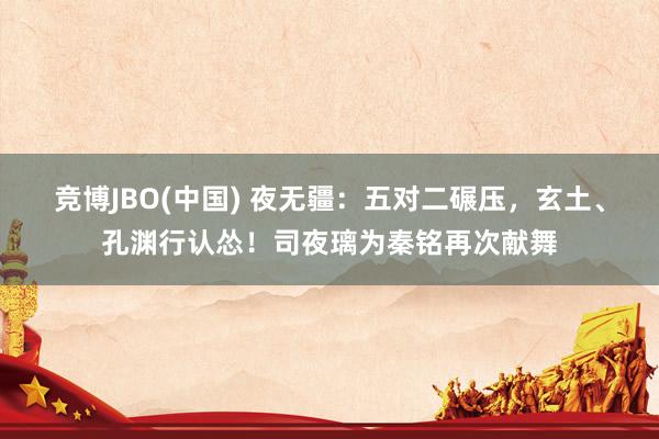 竞博JBO(中国) 夜无疆：五对二碾压，玄土、孔渊行认怂！司夜璃为秦铭再次献舞