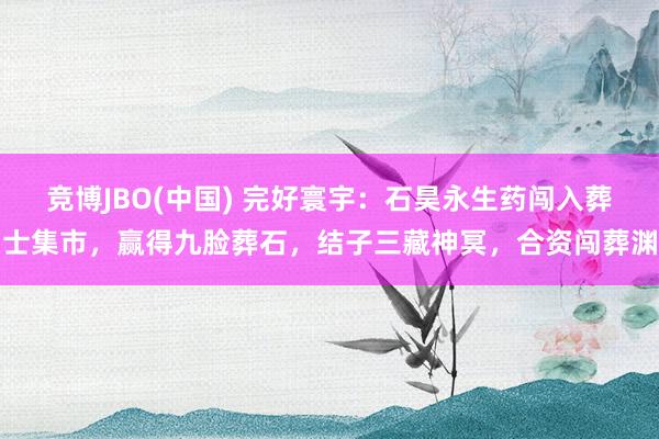 竞博JBO(中国) 完好寰宇：石昊永生药闯入葬士集市，赢得九脸葬石，结子三藏神冥，合资闯葬渊