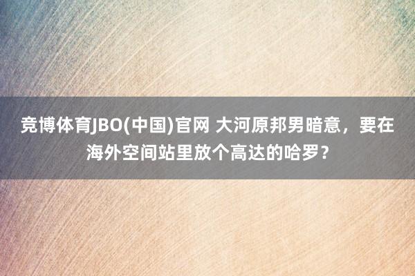 竞博体育JBO(中国)官网 大河原邦男暗意，要在海外空间站里放个高达的哈罗？