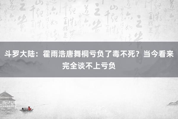 斗罗大陆：霍雨浩唐舞桐亏负了毒不死？当今看来完全谈不上亏负
