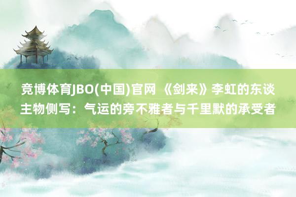 竞博体育JBO(中国)官网 《剑来》李虹的东谈主物侧写：气运的旁不雅者与千里默的承受者